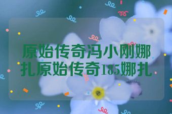 原始传奇冯小刚娜扎原始传奇185娜扎