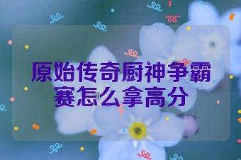 原始传奇厨神争霸赛怎么拿高分
