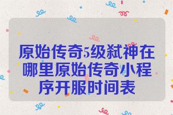 原始传奇5级弑神在哪里原始传奇小程序开服时间表